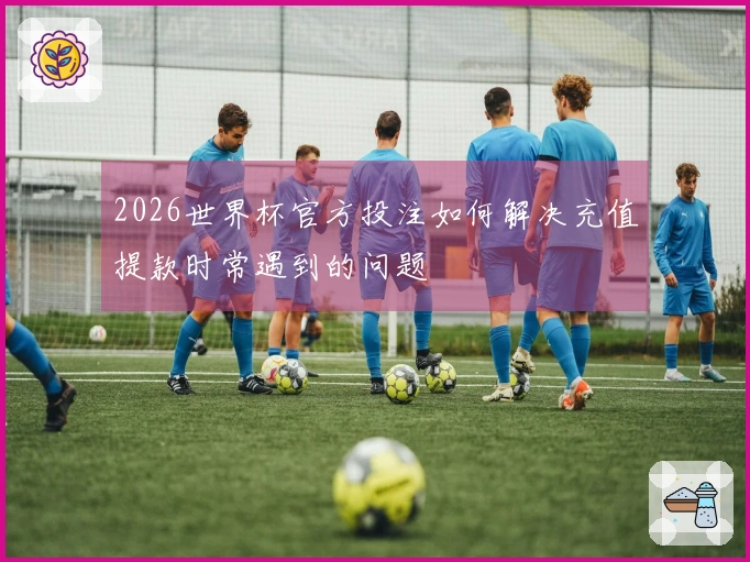 2026世界杯官方投注如何解决充值提款时常遇到的问题